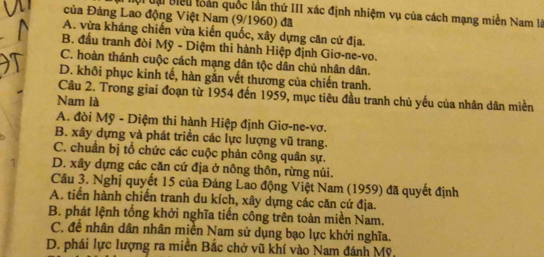 Đội đại Biểu toàn quốc lần thứ III xác định nhiệm vụ của cách mạng miền Nam là
của Đảng Lao động Việt Nam (9/1960) đã
A. vừa kháng chiến vừa kiến quốc, xây dựng căn cứ địa.
B. đấu tranh đòi Mỹ - Diệm thi hành Hiệp định Giơ-ne-vo.
C. hoàn thánh cuộc cách mạng dân tộc dân chủ nhân dân.
D. khôi phục kinh tế, hàn gắn vết thương của chiến tranh.
Câu 2. Trong giai đoạn từ 1954 đến 1959, mục tiêu đầu tranh chủ yếu của nhân dân miền
Nam là
A. đòi Mỹ - Diệm thi hành Hiệp định Giơ-ne-vơ.
B. xây dựng và phát triển các lực lượng vũ trang.
C. chuân bị tổ chức các cuộc phản công quân sự.
1 D. xây dựng các căn cứ địa ở nông thôn, rừng núi.
Câu 3. Nghị quyết 15 của Đảng Lao động Việt Nam (1959) đã quyết định
A. tiến hành chiến tranh du kích, xây dựng các căn cứ địa.
B. phát lệnh tổng khởi nghĩa tiến công trên toàn miền Nam.
C. để nhân dân nhân miền Nam sử dụng bạo lực khởi nghĩa.
D. phái lực lượng ra miền Bắc chở vũ khí vào Nam đánh Mỹ,