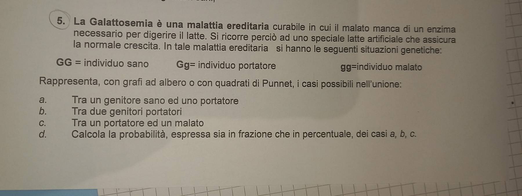 La Galattosemia è una malattia ereditaria curabile in cui il malato manca di un enzima 
necessario per digerire il latte. Si ricorre perciò ad uno speciale latte artificiale che assicura 
la normale crescita. In tale malattia ereditaria si hanno le seguenti situazioni genetiche:
GG= individuo sano Gg= individuo portatore individuo malato
gg=
Rappresenta, con grafi ad albero o con quadrati di Punnet, i casi possibili nell'unione: 
a. Tra un genitore sano ed uno portatore 
b. Tra due genitori portatori 
C. Tra un portatore ed un malato 
d. Calcola la probabilità, espressa sia in frazione che in percentuale, dei casi a, b, c.