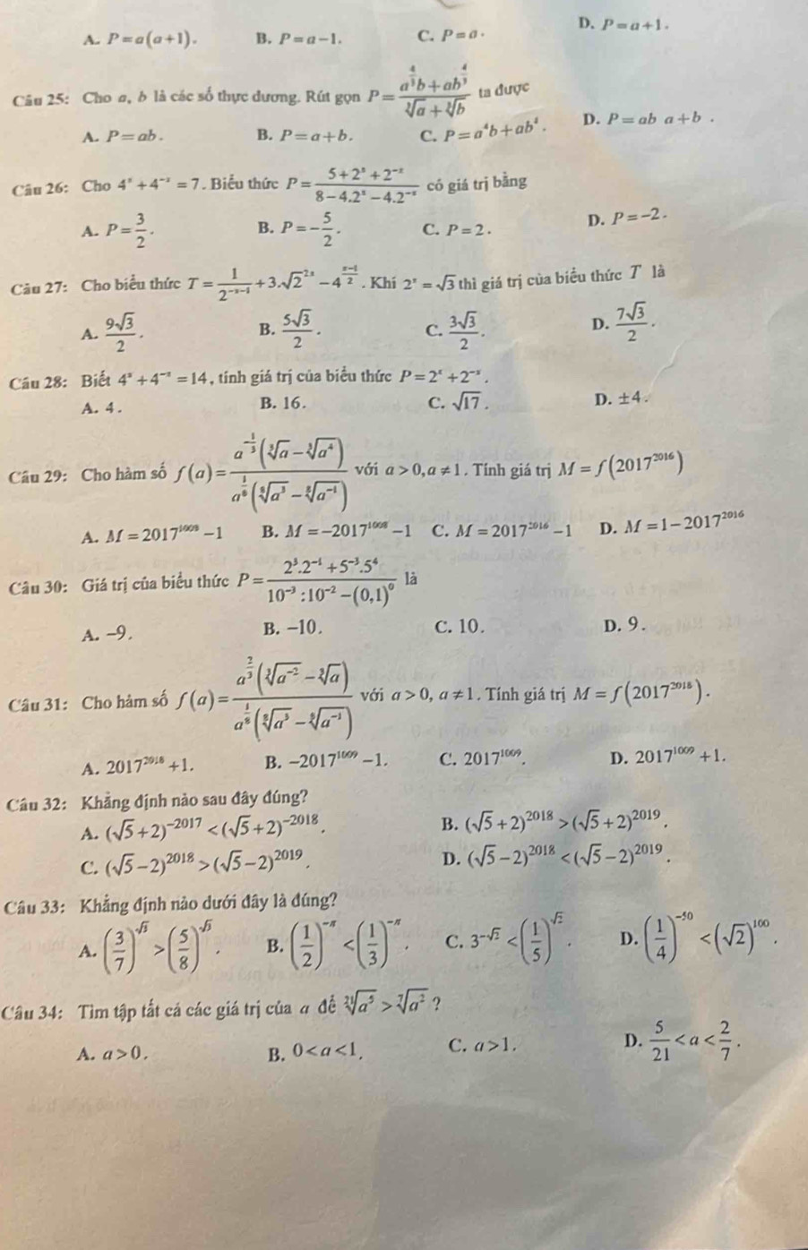 D. P=a+1.
A. P=a(a+1). B. P=a-1. C. P=a·
Câu 25: Cho σ, δ là các số thực dương. Rút gọn P=frac a^(frac 4)3b+ab^(frac 4)3sqrt[3](a)+sqrt[3](b) ta được
A. P=ab. B. P=a+b. C. P=a^4b+ab^4. D. P=aba+b.
Câu 26: Cho 4^x+4^(-x)=7 Biểu thức P= (5+2^s+2^(-t))/8-4.2^s-4.2^(-s)  có giá trị bằng
A. P= 3/2 . B. P=- 5/2 . C. P=2.
D. P=-2.
Câu 27: Cho biểu thức T= 1/2^(-x-1) +3.sqrt 2^((2x)-4^frac x-1)2. Khí 2^x=sqrt(3) thì giá trị của biểu thức T là
A.  9sqrt(3)/2 . B.  5sqrt(3)/2 .  3sqrt(3)/2 .
C.
D.  7sqrt(3)/2 .
Câu 28: Biết 4^x+4^(-x)=14 , tính giá trị của biểu thức P=2^x+2^(-x).
A. 4 . B. 16. C. sqrt(17). D. ± 4.
Câu 29: Cho hàm số f(a)=frac a^(-frac 1)3(sqrt[3](a)-sqrt[3](a^4))a^(frac 1)3(sqrt[5](a^3)-sqrt[4](a^(-4))) với a>0,a!= 1. Tính giá trị M=f(2017^(2016))
A. M=2017^(1008)-1 B. M=-2017^(1008)-1 C. M=2017^(2016)-1 D. M=1-2017^(2016)
Câu 30: Giá trị của biểu thức P=frac 2^3.2^(-1)+5^(-3).5^410^(-3):10^(-2)-(0,1)^0 là
A. -9. B. -10. C. 10. D. 9 .
Câu 31: Cho hàm số f(a)=frac a^(frac 2)3(sqrt[3](a^(-2))-sqrt[3](a))a^(frac 1)3(sqrt[3](a^3)-sqrt[3](a^(-1))) với a>0,a!= 1. Tính giá trị M=f(2017^(2018)).
A. 2017^(2018)+1. B. -2017^(1009)-1. C. 2017^(1009). D. 2017^(1009)+1.
Câu 32: Khẳng định nào sau đây đúng?
A. (sqrt(5)+2)^-2017
B. (sqrt(5)+2)^2018>(sqrt(5)+2)^2019.
C. (sqrt(5)-2)^2018>(sqrt(5)-2)^2019.
D. (sqrt(5)-2)^2018
Câu 33: Khẳng định nào dưới đây là đúng?
A. ( 3/7 )^sqrt(3)>( 5/8 )^sqrt(3). B. ( 1/2 )^-n C. 3^(-sqrt(2)) D. ( 1/4 )^-50
Câu 34: Tìm tập tất cá các giá trị của 4 đề sqrt[21](a^5)>sqrt[7](a^2) ?
D.
A. a>0. B. 0 C. a>1,  5/21 