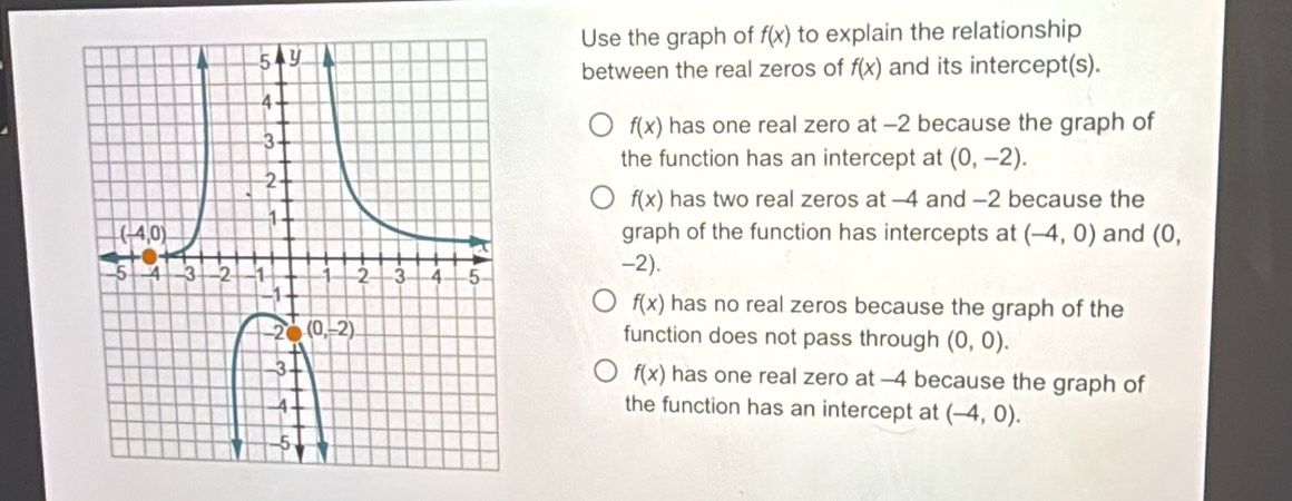 Use the graph of f(x) to explain the relationship
between the real zeros of f(x) and its intercept(s).
f(x) has one real zero at -2 because the graph of
the function has an intercept at (0,-2).
f(x) has two real zeros at -4 and -2 because the
graph of the function has intercepts at (-4,0) and (0,
-2).
f(x)
has no real zeros because the graph of the
function does not pass through (0,0).
f(x) has one real zero at -4 because the graph of
the function has an intercept at (-4,0).