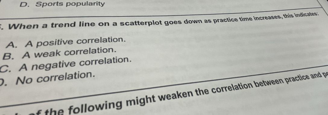 D. Sports popularity
. When a trend line on a scatterplot goes down as practice time increases, this indicates:
A. A positive correlation.
B. A weak correlation.
C. A negative correlation.. No correlation.
f th e following might weaken the correlation between practice and p