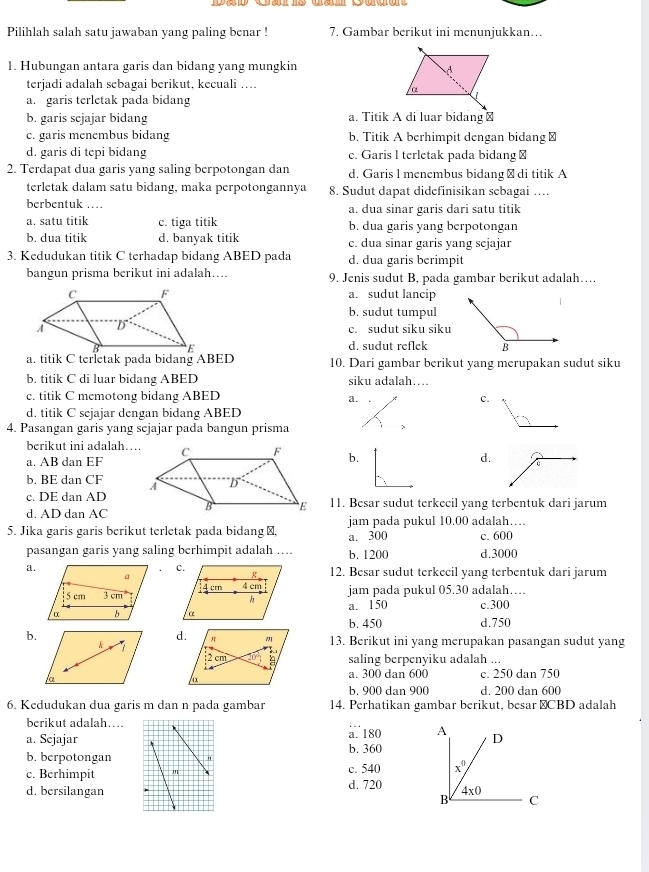 Pilihlah salah satu jawaban yang paling benar ! 7. Gambar berikut ini menunjukkan…
1. Hubungan antara garis dan bidang yang mungkin 
terjadi adalah sebagai berikut, kecuali ...
a. garis terletak pada bidang
b. garis scjajar bidang a. Titik A di luar bidang⊥
c. garis menembus bidang b. Titik A berhimpit dengan bidang ≌
d, garis di tepi bidang c. Garis l terletak pada bidang⊥
2. Terdapat dua garis yang saling berpotongan dan d. Garis l menembus bidang → di titik A
terletak dalam satu bidang, maka perpotongannya 8. Sudut dapat didefinisikan sebagai ….
berbentuk … a. dua sinar garis dari satu titik
a. satu titik c. tiga titik b. dua garis yang berpotongan
b. dua titik d. banyak titik c. dua sinar garis yang sejajar
3. Kedudukan titik C terhadap bidang ABED pada d. dua garis berimpit
bangun prisma berikut ini adalah.... 9. Jenis sudut B, pada gambar berikut adalah…
a. sudut lancip
b. sudut tumpul
c. sudut siku siku
d. sudut reflek
a. titik C terletak pada bidang ABED 10. Dari gambar berikut yang merupakan sudut siku
b, titik C di luar bidang ABED siku adalah…
c. titik C memotong bidang ABED c.
a.
d. titik C sejajar dengan bidang ABED
4. Pasangan garis yang sejajar pada bangun prisma
、
berikut ini adalah...b.
a. AB dan EF
d.
b. BE dan CF 
c. DE dan AD
d. AD dan AC 11. Besar sudut terkecil yang terbentuk dari jarum
5. Jika garis garis berikut terletak pada bidang⊥, a. 300 jam pada pukul 10.00 adalah…
c. 600
pasangan garis yang saling berhimpit adalah …. b. 1200 d.3000
a.
12. Besar sudut terkecil yang terbentuk dari jarum
jam pada pukul 05.30 adalah…
a. 150 c.300
b. 450
b.d.750
d. 13. Berikut ini yang merupakan pasangan sudut yang
saling berpenyiku adalah ...
a. 300 dan 600 c. 250 dan 750
b. 900 dan 900 d. 200 dan 600
6. Kedudukan dua garis m dan n pada gambar 14. Perhatikan gambar berikut, besar ⊥CBD adalah
berikut adalah...
a. Sejajarb. 360 a. 180 A D
b, berpotongan
c. Berhimpit  c. 540 x^0
d. bersilangan d. 720 4* 0
B C