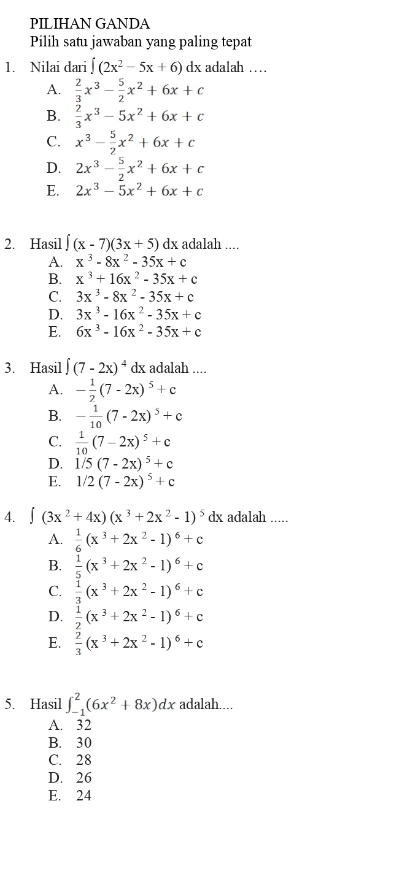 PILIHAN GANDA
Pilih satu jawaban yang paling tepat
1. Nilai dari ∈t (2x^2-5x+6) dx adalah …
A.  2/3 x^3- 5/2 x^2+6x+c
B.  2/3 x^3-5x^2+6x+c
C. x^3- 5/2 x^2+6x+c
D. 2x^3- 5/2 x^2+6x+c
E. 2x^3-5x^2+6x+c
2. Hasil ∈t (x-7)(3x+5) d x adalah ....
A. x^3-8x^2-35x+c
B. x^3+16x^2-35x+c
C. 3x^3-8x^2-35x+c
D. 3x^3-16x^2-35x+c
E. 6x^3-16x^2-35x+c
3. Hasil ∈t (7-2x)^4 dx adalah ....
A. - 1/2 (7-2x)^5+c
B. - 1/10 (7-2x)^5+c
C.  1/10 (7-2x)^5+c
D. 1/5(7-2x)^5+c
E. 1/2(7-2x)^5+c
4. ∈t (3x^2+4x)(x^3+2x^2-1)^5 dx adalah .....
A.  1/6 (x^3+2x^2-1)^6+c
B.  1/5 (x^3+2x^2-1)^6+c
C.  1/3 (x^3+2x^2-1)^6+c
D.  1/2 (x^3+2x^2-1)^6+c
E.  2/3 (x^3+2x^2-1)^6+c
5. Hasil ∈t _(-1)^2(6x^2+8x)dx adalah....
A. 32
B. 30
C. 28
D. 26
E. 24