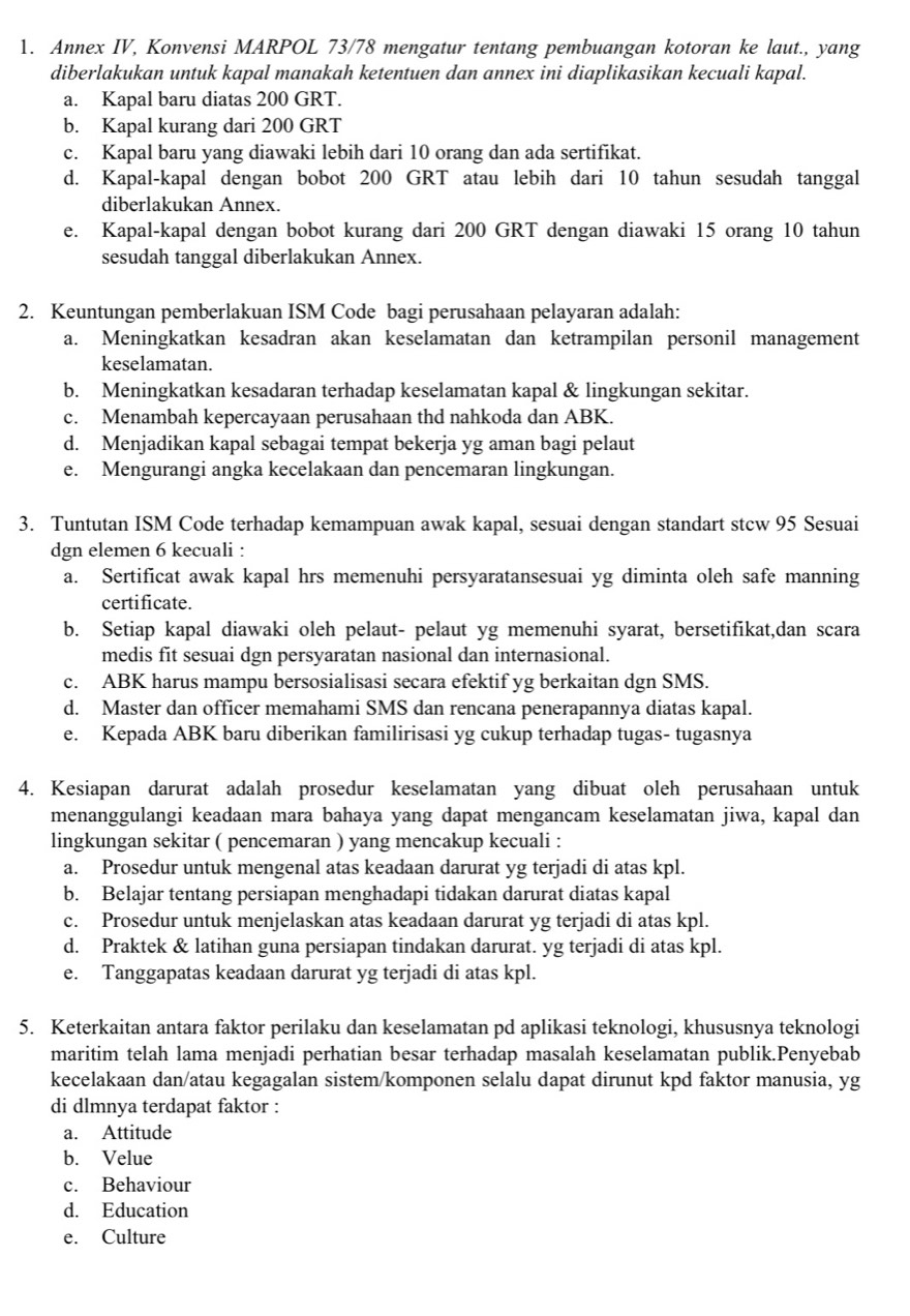 Annex IV, Konvensi MARPOL 73/78 mengatur tentang pembuangan kotoran ke laut., yang
diberlakukan untuk kapal manakah ketentuen dan annex ini diaplikasikan kecuali kapal.
a. Kapal baru diatas 200 GRT.
b. Kapal kurang dari 200 GRT
c. Kapal baru yang diawaki lebih dari 10 orang dan ada sertifikat.
d. Kapal-kapal dengan bobot 200 GRT atau lebih dari 10 tahun sesudah tanggal
diberlakukan Annex.
e. Kapal-kapal dengan bobot kurang dari 200 GRT dengan diawaki 15 orang 10 tahun
sesudah tanggal diberlakukan Annex.
2. Keuntungan pemberlakuan ISM Code bagi perusahaan pelayaran adalah:
a. Meningkatkan kesadran akan keselamatan dan ketrampilan personil management
keselamatan.
b. Meningkatkan kesadaran terhadap keselamatan kapal & lingkungan sekitar.
c. Menambah kepercayaan perusahaan thd nahkoda dan ABK.
d. Menjadikan kapal sebagai tempat bekerja yg aman bagi pelaut
e. Mengurangi angka kecelakaan dan pencemaran lingkungan.
3. Tuntutan ISM Code terhadap kemampuan awak kapal, sesuai dengan standart stcw 95 Sesuai
dgn elemen 6 kecuali :
a. Sertificat awak kapal hrs memenuhi persyaratansesuai yg diminta oleh safe manning
certificate.
b. Setiap kapal diawaki oleh pelaut- pelaut yg memenuhi syarat, bersetifikat,dan scara
medis fit sesuai dgn persyaratan nasional dan internasional.
c. ABK harus mampu bersosialisasi secara efektif yg berkaitan dgn SMS.
d. Master dan officer memahami SMS dan rencana penerapannya diatas kapal.
e. Kepada ABK baru diberikan familirisasi yg cukup terhadap tugas- tugasnya
4. Kesiapan darurat adalah prosedur keselamatan yang dibuat oleh perusahaan untuk
menanggulangi keadaan mara bahaya yang dapat mengancam keselamatan jiwa, kapal dan
lingkungan sekitar ( pencemaran ) yang mencakup kecuali :
a. Prosedur untuk mengenal atas keadaan darurat yg terjadi di atas kpl.
b. Belajar tentang persiapan menghadapi tidakan darurat diatas kapal
c. Prosedur untuk menjelaskan atas keadaan darurat yg terjadi di atas kpl.
d. Praktek & latihan guna persiapan tindakan darurat. yg terjadi di atas kpl.
e. Tanggapatas keadaan darurat yg terjadi di atas kpl.
5. Keterkaitan antara faktor perilaku dan keselamatan pd aplikasi teknologi, khususnya teknologi
maritim telah lama menjadi perhatian besar terhadap masalah keselamatan publik.Penyebab
kecelakaan dan/atau kegagalan sistem/komponen selalu dapat dirunut kpd faktor manusia, yg
di dlmnya terdapat faktor :
a. Attitude
b. Velue
c. Behaviour
d. Education
e. Culture