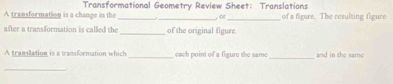 Transformational Geometry Review Sheet: Translations 
A transformation is a change in the __, or_ of a figure. The resulting figure 
after a transformation is called the _of the original figure 
_ 
A translation is a transformation which _cach point of a figure the same and in the same 
_.