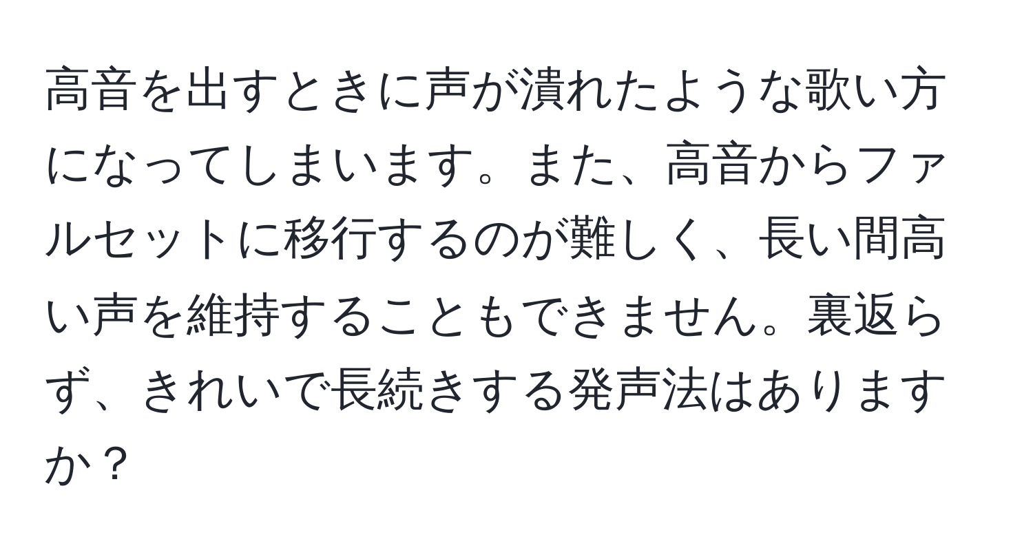 高音を出すときに声が潰れたような歌い方になってしまいます。また、高音からファルセットに移行するのが難しく、長い間高い声を維持することもできません。裏返らず、きれいで長続きする発声法はありますか？