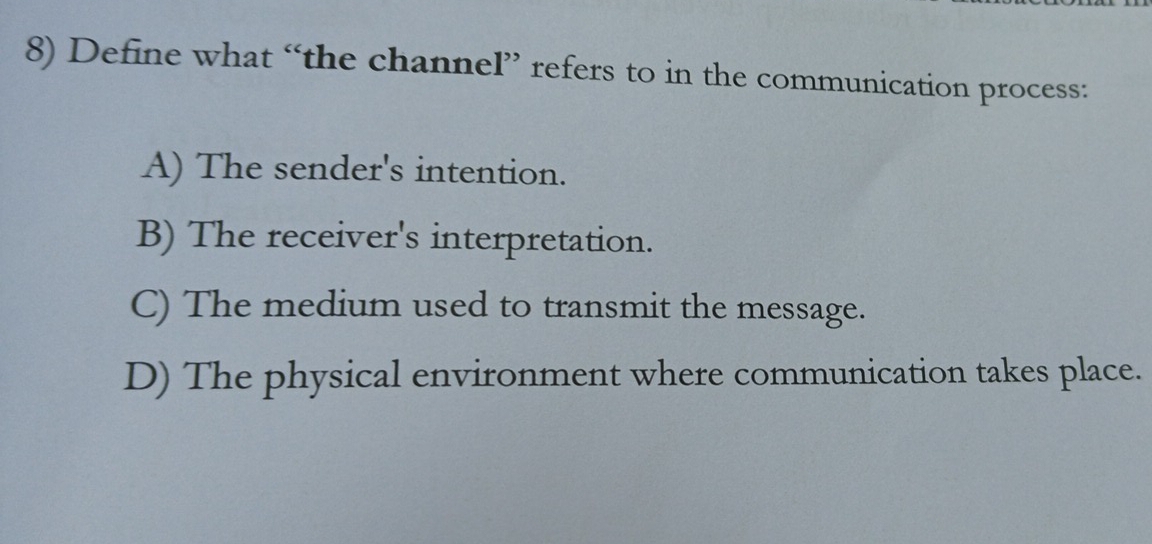 Define what “the channel” refers to in the communication process:
A) The sender's intention.
B) The receiver's interpretation.
C) The medium used to transmit the message.
D) The physical environment where communication takes place.