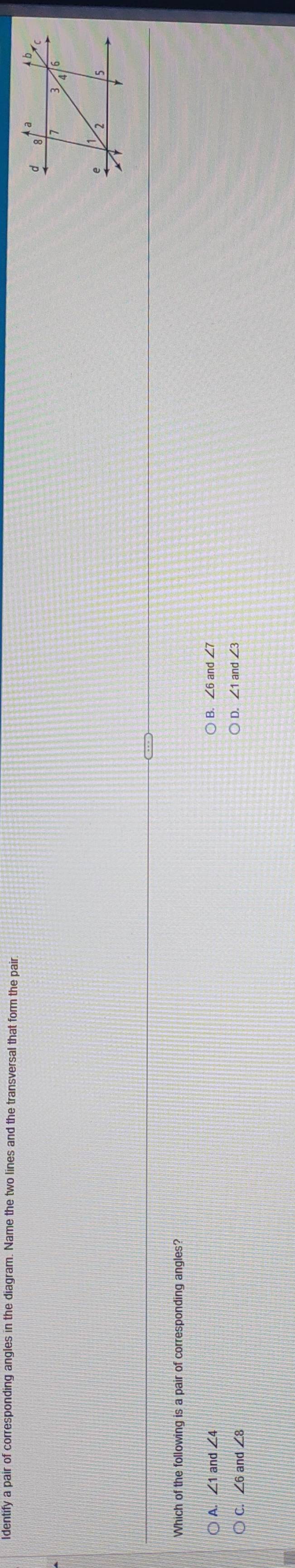 dentify a pair of corresponding angles in the diagram. Name the two lines and the transversal that form the pair.
Which of the following is a pair of corresponding angles?
A. ∠ 1 and ∠
B. ∠ 6and∠ 7
C ∠ 6ar
D. ∠ 1and∠ 3