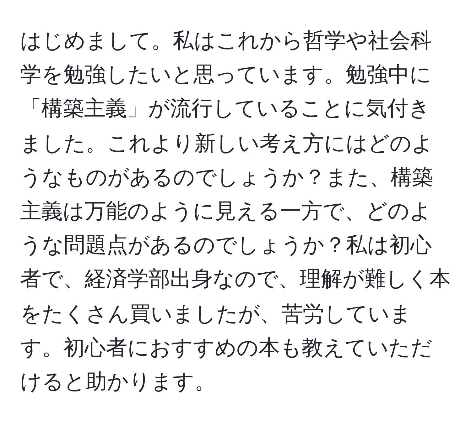 はじめまして。私はこれから哲学や社会科学を勉強したいと思っています。勉強中に「構築主義」が流行していることに気付きました。これより新しい考え方にはどのようなものがあるのでしょうか？また、構築主義は万能のように見える一方で、どのような問題点があるのでしょうか？私は初心者で、経済学部出身なので、理解が難しく本をたくさん買いましたが、苦労しています。初心者におすすめの本も教えていただけると助かります。