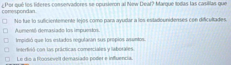 ¿Por qué los líderes conservadores se opusieron al New Deal? Marque todas las casillas que
correspondan.
No fue lo suficientemente lejos como para ayudar a los estadounidenses con dificultades.
Aumentó demasiado los impuestos.
Impidió que los estados regularan sus propios asuntos.
Interfirió con las prácticas comerciales y laborales.
Le dio a Roosevelt demasiado poder e influencia.