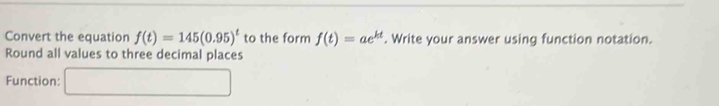 Convert the equation f(t)=145(0.95)^t to the form f(t)=ae^(kt). Write your answer using function notation. 
Round all values to three decimal places 
Function: □