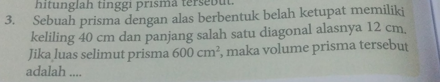 hitunglah tinggi prisma tersebut. 
3. Sebuah prisma dengan alas berbentuk belah ketupat memiliki 
keliling 40 cm dan panjang salah satu diagonal alasnya 12 cm. 
Jika luas selimut prisma 600cm^2 , maka volume prisma tersebut 
adalah ....