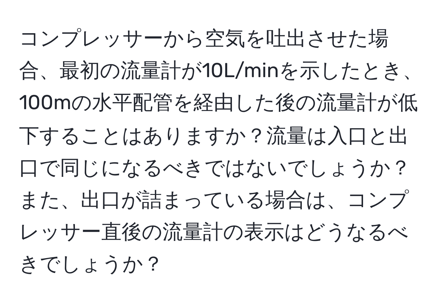 コンプレッサーから空気を吐出させた場合、最初の流量計が10L/minを示したとき、100mの水平配管を経由した後の流量計が低下することはありますか？流量は入口と出口で同じになるべきではないでしょうか？また、出口が詰まっている場合は、コンプレッサー直後の流量計の表示はどうなるべきでしょうか？