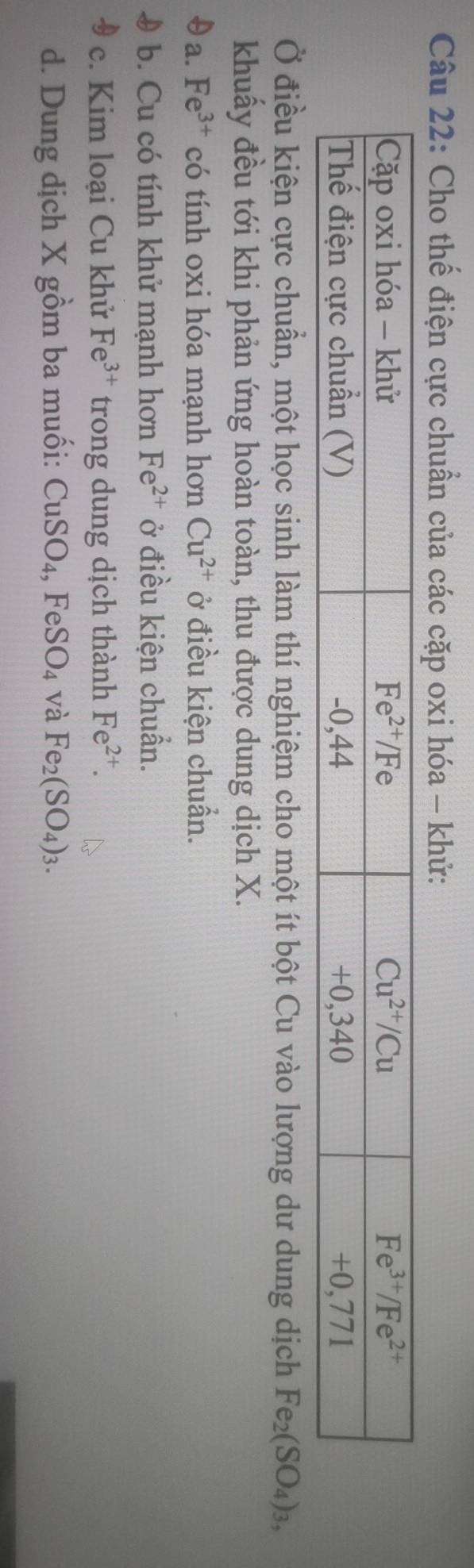 Cho thế điện cực chuẩn của các cặp oxi hóa - khử:
Ở điều kiện cực chuẩn, một học sinh làm thí nghiệm cho một ít bột Cu vào lượng dư dung dịch Fe_2(SO_4)_3,
khuấy đều tới khi phản ứng hoàn toàn, thu được dung dịch X.
θa. Fe^(3+) có tính oxi hóa mạnh hơn Cu^(2+) ở điều kiện chuẩn.
9 b. Cu có tính khử mạnh hơn Fe^(2+) ở điều kiện chuẩn.
c. Kim loại Cu khử Fe^(3+) trong dung dịch thành Fe^(2+).
d. Dung dịch X gồm ba muối: CuSO_4,FeSO_4 và Fe_2(SO_4)_3.