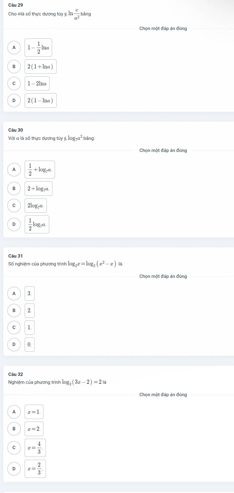 Cho đlà số thực dương tùy ý, ln  c/a^2 bang
Chọn một đáp án đúng
1 1- 1/2 ln a
B 2(1+ln a)
C 1-2ln a
D 2(1-ln a)
Câu 30
Với a là số thực dương tùy : dot y, log _7a^2 bãng:
Chọn một đáp án đúng
A  1/2 +log _7a.
B 2+l g_7a
C 2log _7a.
D  1/2 log _7a. 
Câu 31
Số nghiệm của phương trình log _2x=log _2(x^2-x) là.
Chọn một đáp án đúng
3.
B 2.
C 1.
D 0.
Câu 32
Nghiệm của phương trình log _2(3x-2)=2 à
Chọn một đáp án đúng
A x=1.
B x=2.
C x= 4/3 .
D x= 2/3 .
