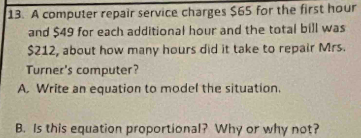 A computer repair service charges $65 for the first hour
and $49 for each additional hour and the total bill was
$212, about how many hours did it take to repair Mrs. 
Turner's computer? 
A. Write an equation to model the situation. 
B. Is this equation proportional? Why or why not?