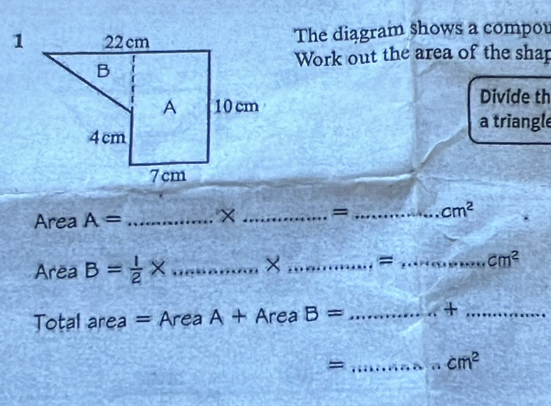 The diagram shows a compou 
Work out the area of the shap 
Divide th 
a triangle 
Area A= _ 
_× 
_=
cm^2
Area B= 1/2 * _ 
2 
_=_
cm^2
Total area = Area A+AreaB= _ 
_+_ 
_=
cm^2