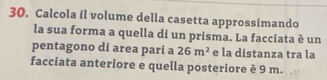 Calcola il volume della casetta approssimando 
la sua forma a quella di un prisma. La facciata è un 
pentagono di area pari a 26m^2 e la distanza tra la 
facciata anteriore e quella posteriore è 9 m.