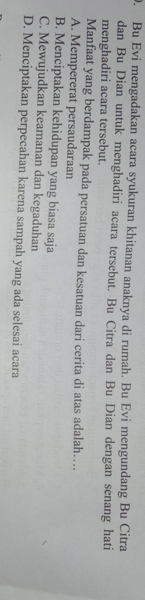 ). Bu Evi mengadakan acara syukuran khitanan anaknya di rumah. Bu Evi mengundang Bu Citra
dan Bu Dian untuk menghadiri acara tersebut. Bu Citra dan Bu Dian dengan senang hati
menghadiri acara tersebut.
Manfaat yang berdampak pada persatuan dan kesatuan dari cerita di atas adalah….
A. Mempererat persaudaraan
B. Menciptakan kehidupan yang biasa saja
C. Mewujudkan keamanan dan kegaduhan
D. Menciptakan perpecahan karena sampah yang ada selesai acara