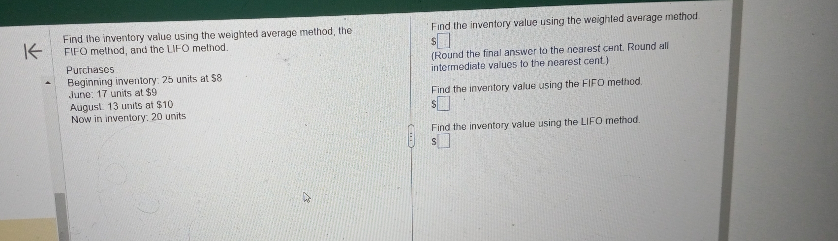 Find the inventory value using the weighted average method, the Find the inventory value using the weighted average method. 
FIFO method, and the LIFO method 
(Round the final answer to the nearest cent. Round all 
Purchases 
Beginning inventory: 25 units at $8 intermediate values to the nearest cent.) 
June: 17 units at $9
August: 13 units at $10 Find the inventory value using the FIFO method. 
Now in inventory: 20 units 
Find the inventory value using the LIFO method.