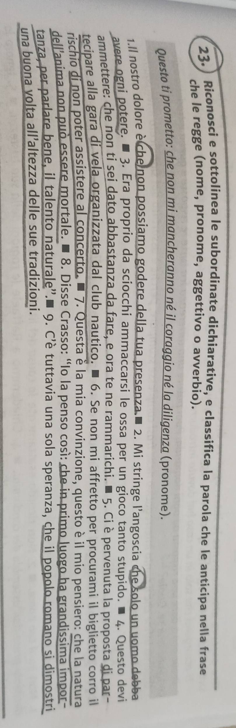 23.) Riconosci e sottolinea le subordinate dichiarative, e classifica la parola che le anticipa nella frase 
che le regge (nome, pronome, aggettivo o avverbio). 
Questo ti prometto: che non mi mancheranno né il coraggio né la diligenza (pronome). 
1.Il nostro dolore è che non possiamo godere della tua presenza.■ 2. Mi stringe l'angoscia che solo un uomo debba 
avere ogni potere. ■ 3. Era proprio da sciocchi ammaccarsi le ossa per un gioco tanto stupido. ■ 4. Questo devi 
ammettere: che non ti sei dato abbastanza da fare, e ora te ne rammarichi. ■ 5. Ciè pervenuta la proposta di par- 
tecipare alla gara di vela organizzata dal club nautico. ■ 6. Se non mi affretto per procurami il biglietto corro il 
rischio di non poter assistere al concerto. ■ 7. Questa è la mia convinzione, questo è il mio pensiero: che la natura 
dell'anima non può essere mortale. ■ 8. Disse Crasso: “Io la penso così: che in primo luogo ha grandissima impor 
tanza, per parlare bene, il talento naturale'.■ 9. C’è tuttavia una sola speranza, che il popolo romano si dimostri 
una buona volta all’altezza delle sue tradizioni.