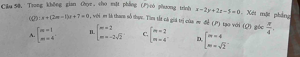 Trong không gian Oxyz, cho mặt phẳng (P)có phương trình x-2y+2z-5=0. Xét mặt phẳng
(Q): x+(2m-1)z+7=0 , với m là tham số thực. Tìm tất cả giá trị của m đề (P) tạo với (Q) góc  π /4 .
B.
A. beginarrayl m=1 m=4endarray.. beginarrayl m=2 m=-2sqrt(2)endarray.. C. beginarrayl m=2 m=4endarray.. D. beginarrayl m=4 m=sqrt(2)endarray..