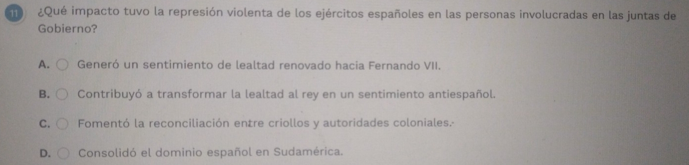 1 ¿Qué impacto tuvo la represión violenta de los ejércitos españoles en las personas involucradas en las juntas de
Gobierno?
A. Generó un sentimiento de lealtad renovado hacia Fernando VII.
B. Contribuyó a transformar la lealtad al rey en un sentimiento antiespañol.
C. Fomentó la reconciliación entre criollos y autoridades coloniales.-
D. Consolidó el dominio español en Sudamérica.