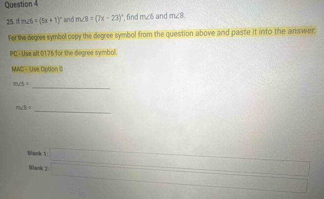 If m∠ 6=(5x+1)^circ  and m∠ 8=(7x-23)^circ  , find m∠ 6 and m∠ 8. 
For the degree symbol copy the degree symbol from the question above and paste it into the answer. 
PC - Use alt 0176 for the degree symbol. 
MAC - Use Option 0
m∠ 6= _
m∠ 8= _ 
Blank 1 overline 
csc^2 x/4 
∴ △ , 
Blank -