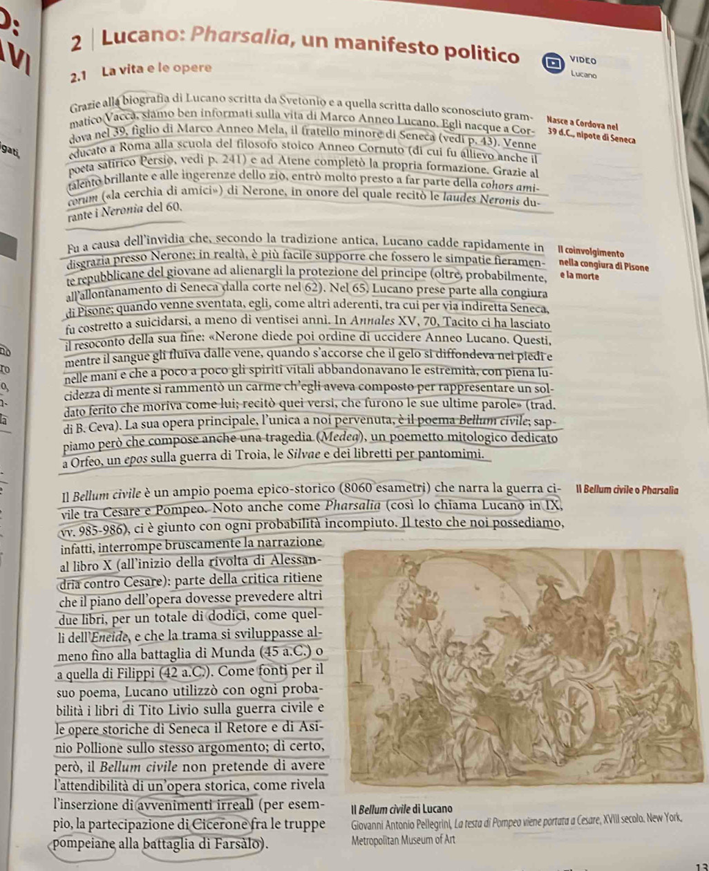 Lucano: Pharsalia, un manifesto politico a VIDEO
2.1 La vita e le opere
Lucano
Grazie alla biografía di Lucano scritta da Svetónio e a quella scritta dallo sconosciuto gram- Nase a Cordova net
matico Vacca, siámo ben informati sulla vita di Marco Anneo Lucano, Egli nacque a Cor- 39 d.C., nipote di Seneca
dova nel 39, figlio di Marco Anneo Mela, il fratello minore di Seneca (vedi p. 43). Venne
gati educato a Roma alla scuola del filosofo stóico Anneo Cornuto (di cui fu állievo anche il
poeta satírico Persio, vedi p. 241) e ad Atene completó la propria formazione. Grazie al
talento brillante e alle ingerenze dello zió, entró moltó presto a far parte della cohors ami-
corum («la cerchia di amici») di Nerone, in onore del quale recitò le laudes Neronis du-
rante i Neronia del 60.
Fu a causa dell'invidia che, secondo la tradizione antica, Lucano cadde rapidamente in  cinvolgimento
disgrazia presso Nerone; in realtà, è più facile supporre che fossero le simpatie fieramen- nella congiura di Pisone
te repubblicane del giovane ad alienargli la protezione del principe (oltré, probabilmente, e la morte
allallontanamento di Seneca dalla corte nel 62). Nel 65. Lucano prese parte alla congiura
di Pisone; quando venne sventata, egli, come altrì aderenti, tra cui per via indiretta Seneca,
fu costretto a suicidarsi, a meno di ventisei anni. In Аииαles XV, 70, Tacito ci ha lasciato
no il resoconto della sua fine: «Nerone diede poi ordine di uccidere Anneo Lucano. Questi.
mentre il sangue gli fluiva dalle vene, quando s’accorse che il gelo si diffondeva nei piedí e
to nelle mani e che a poco a poco gli spiriti vitali abbandonavano le estremità, con piena lu-
o, cidezza di mente si rammentò un carme ch’egli aveva composto per rappresentare un sol-
  
dato ferito che moriva come lui; recitò quei versi, che furono le sue ultime parole» (trad.
h
di B. Ceva). La sua opera principale, l’unica a noi pervenuta, è il poema Bellum civile; sap-
piamo però che compose anche una tragedia (Medeq), un poemetto mitologico dedicato
a Orfeo, un epøs sulla guerra di Troia, le Silvae e dei libretti per pantomimi.
Il Bellum civile è un ampio poema epico-storico (8060 esametri) che narra la guerra ci- Il Bellum civile o Pharsalia
vile tra Cesare e Pompeo. Noto anche come Pharsalia (così lo chiama Lucano in IX,
vv. 985-986), ci è giunto con ogni probabilità incompiuto. Il testo che noi possediamo,
infatti, interrompe bruscamente la narrazione
al libro X (all’inizio della rívolta di Alessan-
dria contro Cesare): parte della critica ritiene
che il piano dell’opera dovesse prevedere altri
due libri, per un totale di dodici, come quel-
li dell'Eneide, e che la trama si sviluppasse al-
meno fino alla battaglia di Munda (45 a.C.) o
a quella di Filippi (42 a.C.). Come fonti per il
suo poema, Lucano utilizzò con ogni proba-
bilità i libri di Tito Livio sulla guerra civile e
le opere storiche di Seneca il Retore e di Asi-
nio Pollione sullo stesso argomento; di certo,
però, il Bellum civile non pretende di avere
l'attendibilità di un’opera storica, come rivela
l'inserzione di avvenimenti irrealì (per esem-  Il Bellum cívile di Lucano
pio, la partecipazione di Cicerone fra le truppe Giovanni Antonio Pellegrini, La testa di Pompeo viene portata a Cesare, XVIII secolo. New York.
pompeiane alla battaglia di Farsàlo). Metropolitan Museum of Art