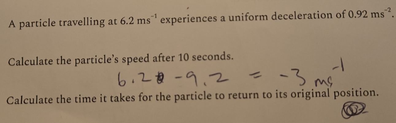 A particle travelling at 6.2ms^(-1) experiences a uniform deceleration of 0.92ms^(-2). 
Calculate the particle’s speed after 10 seconds. 
Calculate the time it takes for the particle to return to its original position.