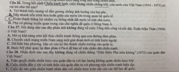 Trong bối cảnh Chiến tranh lạnh, cuộc kháng chiến chồng Mỹ, cứu nước của Việt Nam (1954 - 1975) có
vai trò như thể nào?
A. Trở thành biểu tượng về tầm gương chồng ảnh hướng của hai phe.
B. Đây nhanh tiền trình hóa hoán giữa các nước lớm trong quan hệ quốc tế
C. Hoàn thành thắng lợi nhiệm vụ thống nhất đất nước về mặt nhà nước.
D. Phá vỡ phòng tuyển quan trọng của chủ nghĩa để quốc ở Đông Nam Á.
Câu 27. Nội dung não sau dây phần ảnh không đứng về cuộc Tổng tiên công và nổi dây Xuân Mậu Thâm (1968)
ở Việt Nam?
A. Mở ra khả năng sớm kết thúc chiến tranh thông qua con đường đàm phân.
B. Chuyển cách mạng miễn Nam sang một giai đoạn mới có tính bước ngoặt.
C. Đã biển hậu phương, hậu cứ của kẻ thủ thành chiến trường của quân ta.
D. Buộc Mỹ phải quay lại đàm phản ở Pa-ri đề bàn về việc chẩm đứt chiến tranh.
Câu 28. Nhận định nào sau đầy không đúng về chiến thắng ''Điện Biên Phú trên không'' (1972) của quân dân
Việt Nam?
A. Trận quyết chiến chiến lược của quân dân ta với lực lượng không quân chiến lược Mỹ.
B. Cuộc chiến đầu ý chí và tinh thần của quân dân ta với phương tiện chiến tranh hiện đại.
C. Cuộc đo sức giữa chiến tranh nhân dân với chiên lược toàn cầu của các (h^(frac 2) lực đề quốc