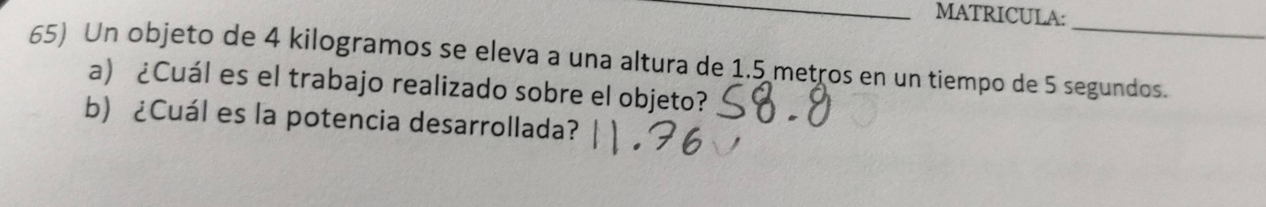 MATRICULA: 
_ 
65) Un objeto de 4 kilogramos se eleva a una altura de 1.5 metros en un tiempo de 5 segundos. 
a) ¿Cuál es el trabajo realizado sobre el objeto? 
b) ¿Cuál es la potencia desarrollada?