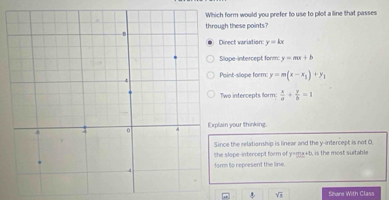 form would you prefer to use to plot a line that passes
gh these points?
irect variation: y=kx
Slope-intercept form: y=mx+b
Point-slope form: y=m(x-x_1)+y_1
Two intercepts form:  x/a + y/b =1
ain your thinking.
nce the relationship is linear and the y-intercept is not O.
e slope-intercept form of y=mx+b is the most suitable
rm to represent the line.
sqrt(± ) Share With Class