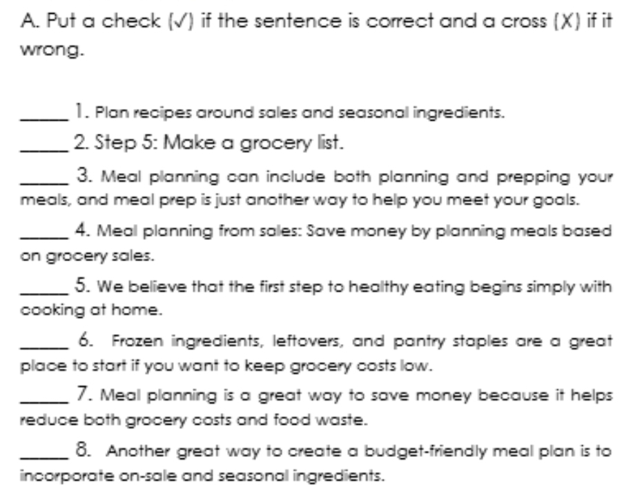 Put a check (√) if the sentence is correct and a cross (X) if it 
wrong. 
_1. Plan recipes around sales and seasonal ingredients. 
_2. Step 5: Make a grocery list. 
_3. Meal planning can include both planning and prepping your 
meals, and meal prep is just another way to help you meet your goals. 
_4. Meal planning from sales: Save money by planning meals based 
on grocery sales. 
_5. We believe that the first step to healthy eating begins simply with 
cooking at home. 
_6. Frozen ingredients, leftovers, and pantry staples are a great 
place to start if you want to keep grocery costs low. 
_7. Meal planning is a great way to save money because it helps 
reduce both grocery costs and food waste. 
_8. Another great way to create a budget-friendly meal plan is to 
incorporate on-sale and seasonal ingredients.