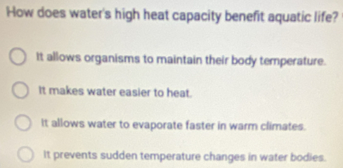 How does water's high heat capacity benefit aquatic life?
It allows organisms to maintain their body temperature.
It makes water easier to heat.
It allows water to evaporate faster in warm climates.
It prevents sudden temperature changes in water bodies.