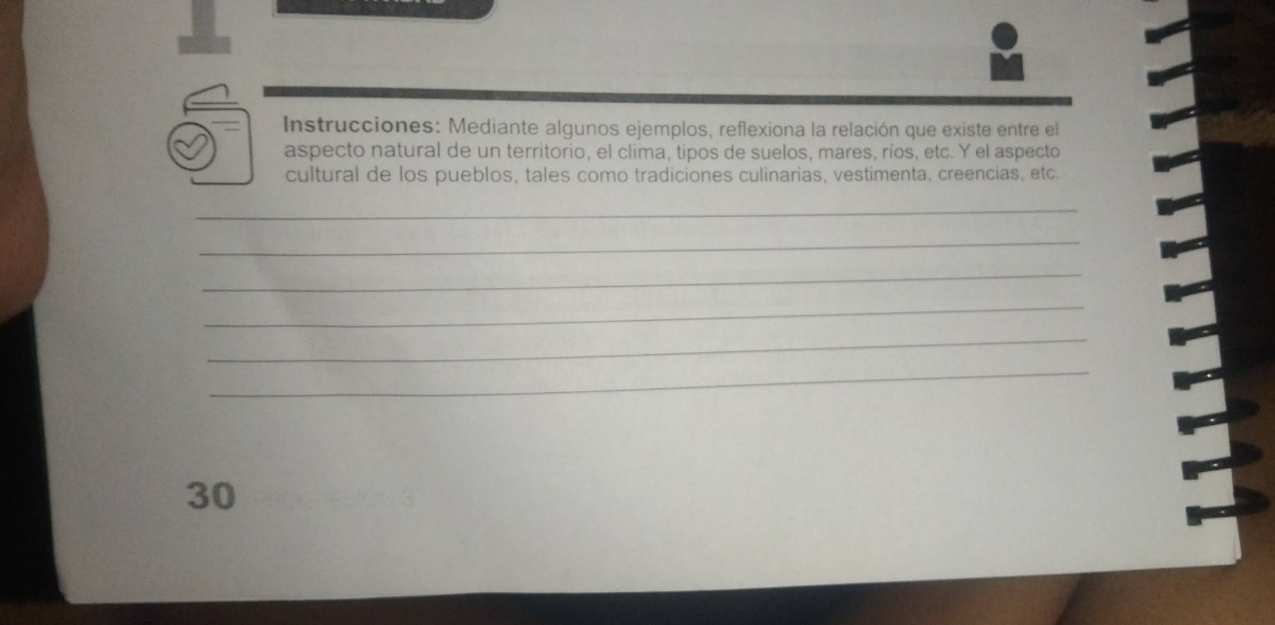 Instrucciones: Mediante algunos ejemplos, reflexiona la relación que existe entre el 
aspecto natural de un territorio, el clima, tipos de suelos, mares, ríos, etc. Y el aspecto 
cultural de los pueblos, tales como tradiciones culinarias, vestimenta, creencias, etc. 
_ 
_ 
_ 
_ 
_ 
_ 
30