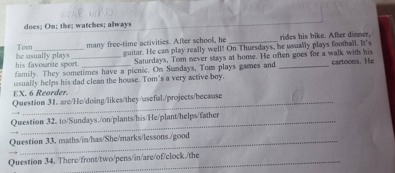 does; On; the; watches; always 
Tom many free-time activities. After school, he _rides his bike. After dinner, 
he usually plays guitar. He can play really well! On Thursdays, he usually plays football. It’s 
his favourite sport. Saturdays, Tom never stays at home. He often goes for a walk with his 
family. They sometimes have a picnic. On Sundays, Tom plays games and _cartoons. He 
usually helps his dad clean the house. Tom’s a very active boy. 
EX. 6 Reorder. 
Question 31. are/He/doing/likes/they/useful./projects/because 
Question 32. to/Sundays./on/plants/his/He/plant/helps/father 
Question 33. maths/in/has/She/marks/lessons./good 
Question 34. There/front/two/pens/in/are/of/clock./the