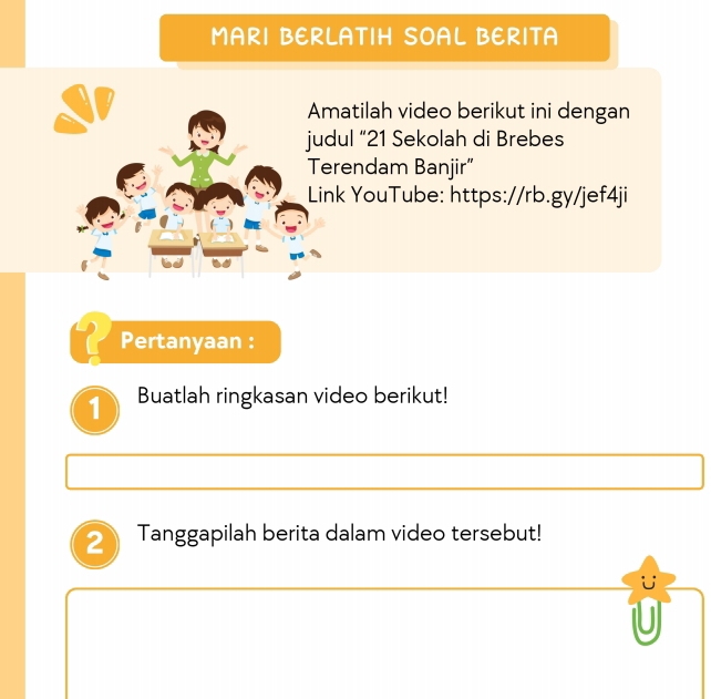 MARI BERLATIH SOAL BERITA 
Amatilah video berikut ini dengan 
judul “ 21 Sekolah di Brebes 
Terendam Banjir” 
Link YouTube: https://rb.gy/jef4ji 
Pertanyaan : 
1 Buatlah ringkasan video berikut! 
Tanggapilah berita dalam video tersebut! 
for