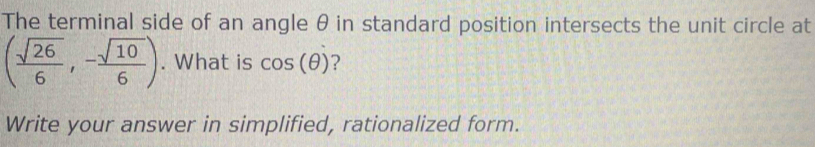 The terminal side of an angle θ in standard position intersects the unit circle at
( sqrt(26)/6 ,- sqrt(10)/6 ). What is cos (θ ) ? 
Write your answer in simplified, rationalized form.