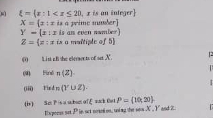 μ xi = x:1
X= x:x is a prime number)
Y= x:x is an even number)
Z= x:x is a multiple of 5  
(i) List all the elements of set X. [2 

(ii) Find n(Z). 
(iii) Find n(Y∪ Z). 
(iv) Set P is a subset ofξ such that P= 10;20
Express set P in set notation, using the sets X , Y and Z.