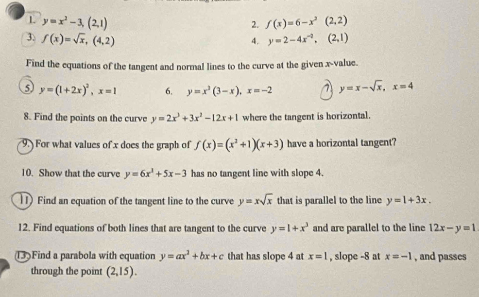 y=x^2-3,(2,1)
2. f(x)=6-x^2(2,2)
3. f(x)=sqrt(x),(4,2) y=2-4x^(-2),(2,1)
4. 
Find the equations of the tangent and normal lines to the curve at the given x -value. 
5 y=(1+2x)^2, x=1 6. y=x^3(3-x), x=-2
7 y=x-sqrt(x), x=4
8. Find the points on the curve y=2x^3+3x^2-12x+1 where the tangent is horizontal. 
9. For what values of x does the graph of f(x)=(x^2+1)(x+3) have a horizontal tangent? 
10. Show that the curve y=6x^3+5x-3 has no tangent line with slope 4. 
11) Find an equation of the tangent line to the curve y=xsqrt(x) that is parallel to the line y=1+3x. 
12. Find equations of both lines that are tangent to the curve y=1+x^3 and are parallel to the line 12x-y=1
13)Find a parabola with equation y=ax^2+bx+c that has slope 4 at x=1 , slope -8 at x=-1 , and passes 
through the point (2,15).