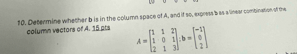 Determine whether b is in the column space of A, and if so, express b as a linear combination of the 
column vectors of A. 15 pts
A=beginbmatrix 1&1&2 1&0&1 2&1&3endbmatrix; b=beginbmatrix -1 0 2endbmatrix