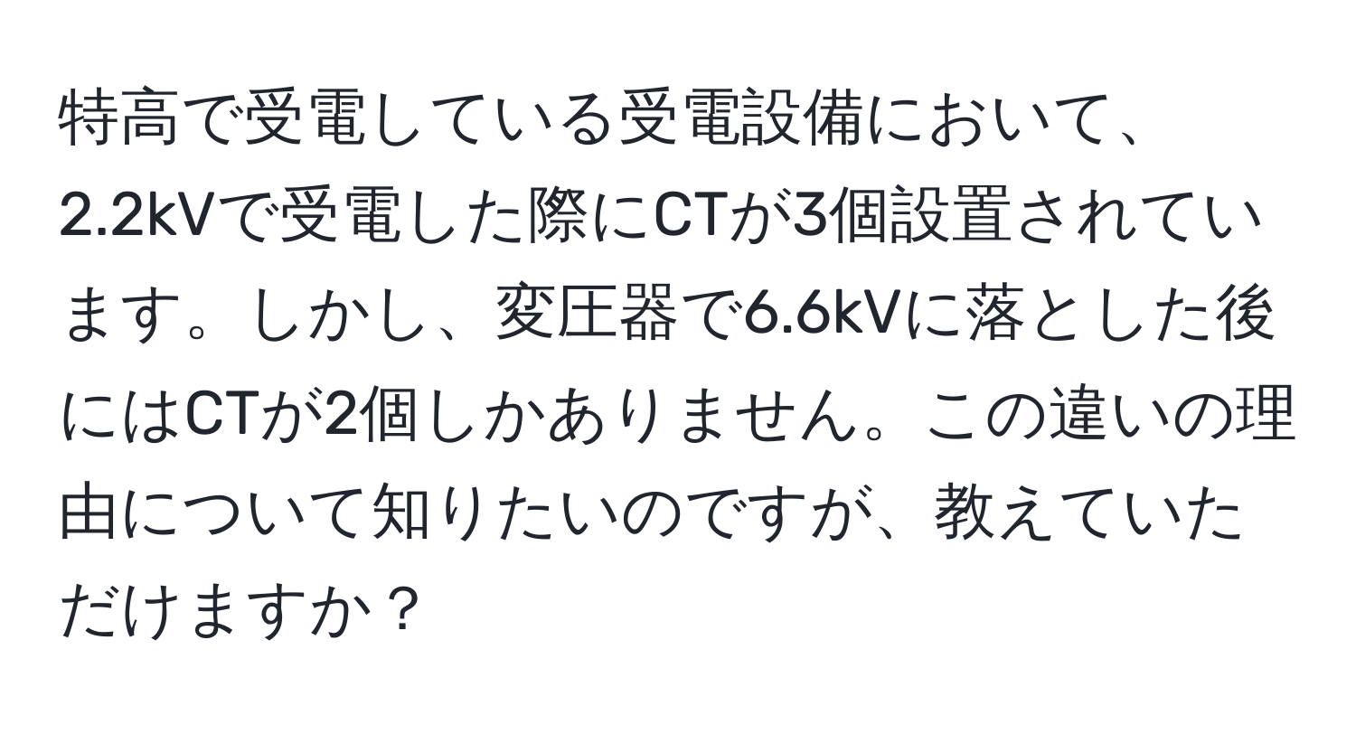 特高で受電している受電設備において、2.2kVで受電した際にCTが3個設置されています。しかし、変圧器で6.6kVに落とした後にはCTが2個しかありません。この違いの理由について知りたいのですが、教えていただけますか？