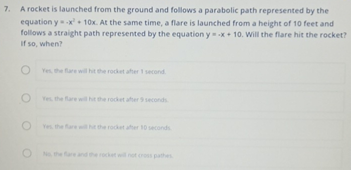 A rocket is launched from the ground and follows a parabolic path represented by the
equation y=-x^2+10x. At the same time, a flare is launched from a height of 10 feet and
follows a straight path represented by the equation y=-x+10. Will the flare hit the rocket?
If so, when?
Yes, the flare will hit the rocket after 1 second.
Yes, the flare will hit the rocket after 9 seconds.
Yes, the flare will hit the rocket after 10 seconds.
No, the flare and the rocket will not cross pathes.