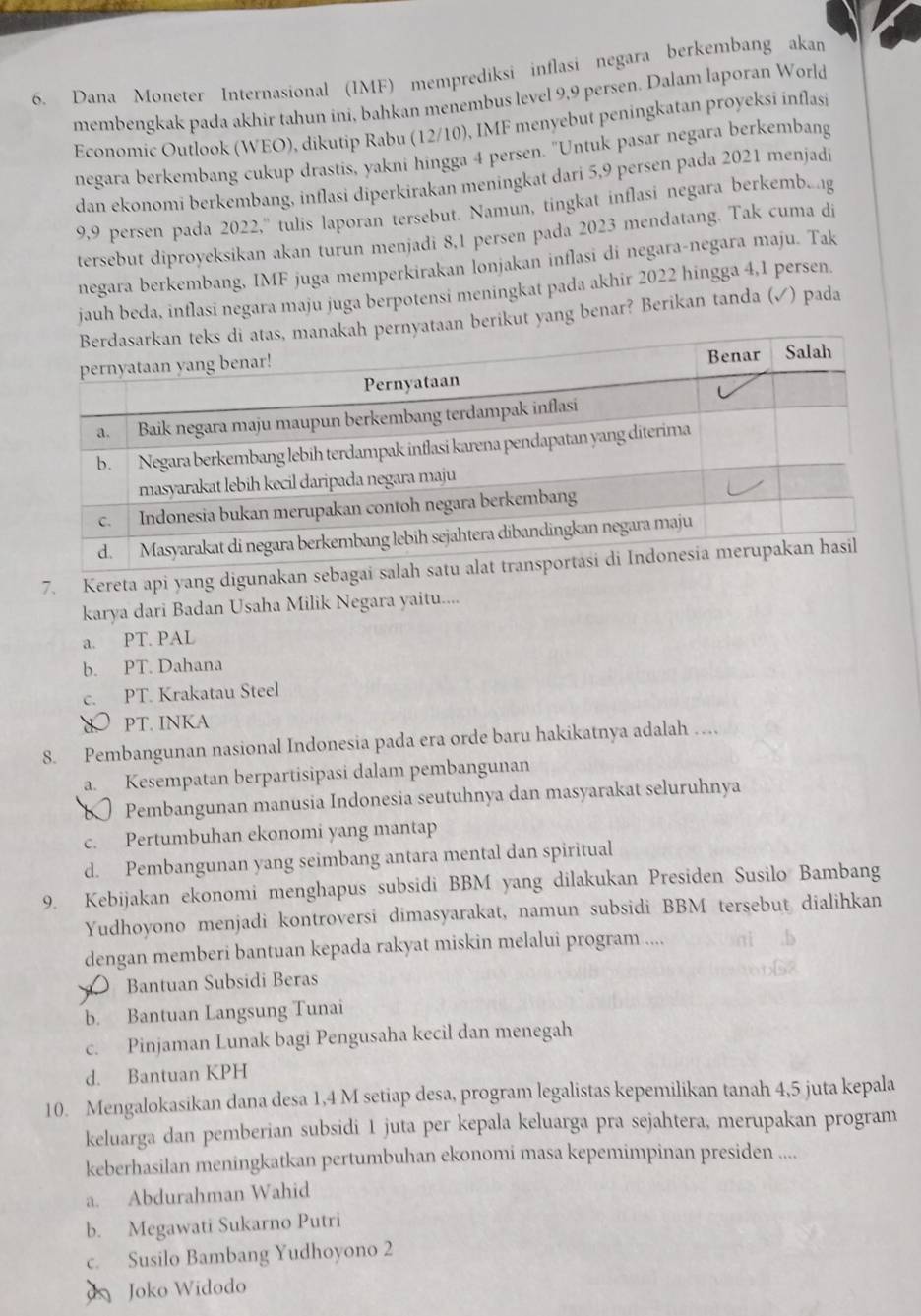 Dana Moneter Internasional (IMF) memprediksi inflasi negara berkembang akan
membengkak pada akhir tahun ini, bahkan menembus level 9,9 persen. Dalam laporan World
Economic Outlook (WEO), dikutip Rabu (12/10), IMF menyebut peningkatan proyeksi inflasi
negara berkembang cukup drastis, yakni hingga 4 persen. "Untuk pasar negara berkembang
dan ekonomi berkembang, inflasi diperkirakan meningkat dari 5,9 persen pada 2021 menjadi
9,9 persen pada 2022,'' tulis laporan tersebut. Namun, tingkat inflasi negara berkembg
tersebut diproyeksikan akan turun menjadi 8,1 persen pada 2023 mendatang. Tak cuma di
negara berkembang, IMF juga memperkirakan lonjakan inflasi di negara-negara maju. Tak
jauh beda, inflasi negara maju juga berpotensi meningkat pada akhir 2022 hingga 4,1 persen.
aan berikut yang benar? Berikan tanda (√) pada
7. Kereta api yang digunakan seb
karya dari Badan Usaha Milik Negara yaitu....
a. PT. PAL
b. PT. Dahana
c. PT. Krakatau Steel
PT. INKA
8. Pembangunan nasional Indonesia pada era orde baru hakikatnya adalah …
a. Kesempatan berpartisipasi dalam pembangunan
b Pembangunan manusia Indonesia seutuhnya dan masyarakat seluruhnya
c. Pertumbuhan ekonomi yang mantap
d. Pembangunan yang seimbang antara mental dan spiritual
9. Kebijakan ekonomi menghapus subsidi BBM yang dilakukan Presiden Susilo Bambang
Yudhoyono menjadi kontroversi dimasyarakat, namun subsidi BBM tersebut dialihkan
dengan memberi bantuan kepada rakyat miskin melalui program ....
Bantuan Subsidi Beras
b. Bantuan Langsung Tunai
c. Pinjaman Lunak bagi Pengusaha kecil dan menegah
d. Bantuan KPH
10. Mengalokasikan dana desa 1,4 M setiap desa, program legalistas kepemilikan tanah 4,5 juta kepala
keluarga dan pemberian subsidi 1 juta per kepala keluarga pra sejahtera, merupakan program
keberhasilan meningkatkan pertumbuhan ekonomi masa kepemimpinan presiden ....
a. Abdurahman Wahid
b. Megawati Sukarno Putri
c. Susilo Bambang Yudhoyono 2
Joko Widodo