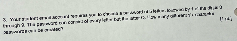 Your student email account requires you to choose a password of 5 letters followed by 1 of the digits 0
[1 pt.] 
through 9. The password can consist of every letter but the letter Q. How many different six-character 
passwords can be created?