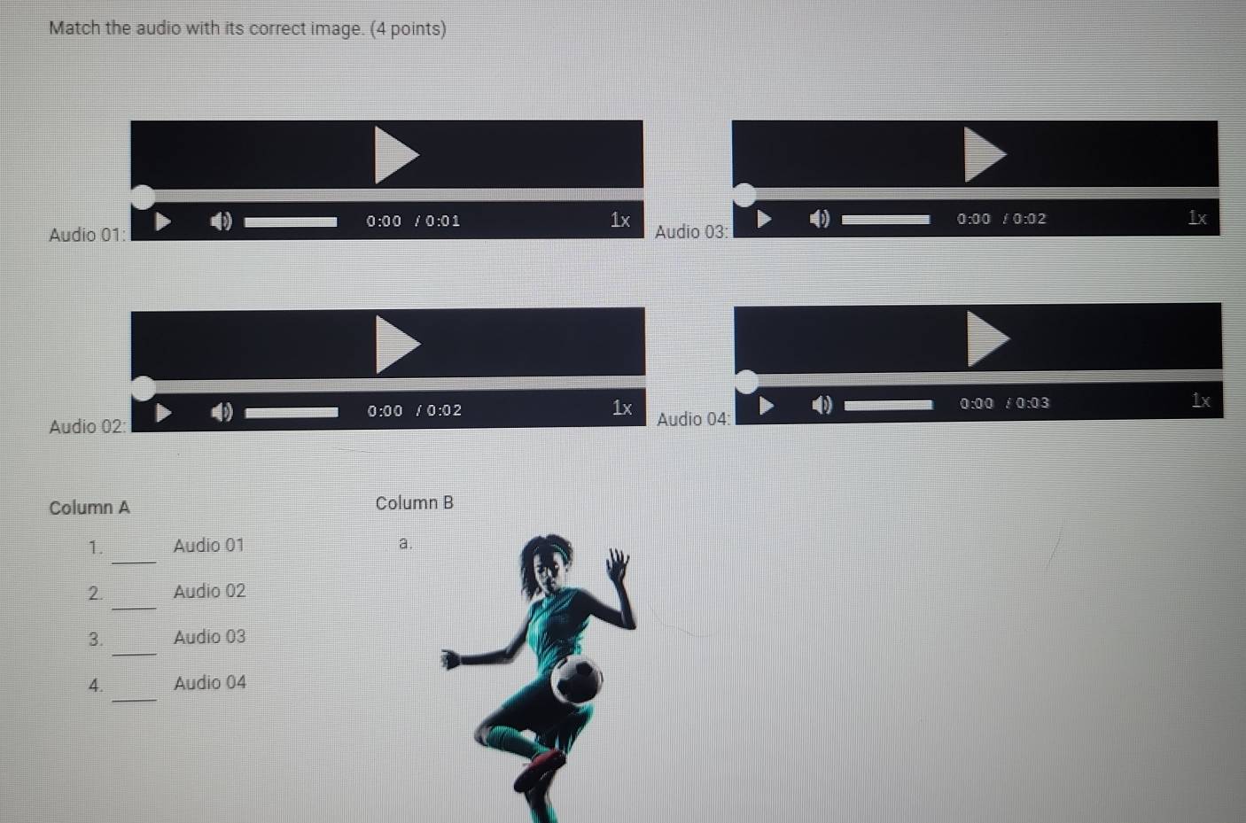 Match the audio with its correct image. (4 points)
0:00 0:01 1x 0:00 / 0:02
1x 
Audio 01: Audio 03:
0:00 /0:02
1x
0:00 :0:03
1x 
Audio 02: Audio 04: 
Column A Column B 
_ 
1. Audio 01 a. 
_ 
2. Audio 02 
_ 
3. Audio 03 
_ 
4. Audio 04