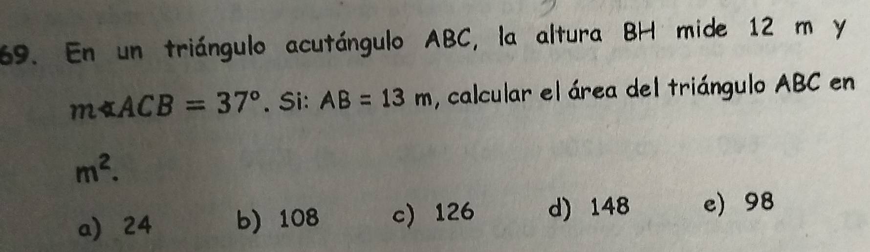 En un triángulo acutángulo ABC, la altura BH mide 12 m y
m∠ ACB=37°. Si: AB=13m , calcular el área del triángulo ABC en
m^2.
a 24 b) 108 c) 126
d) 148 e) 98