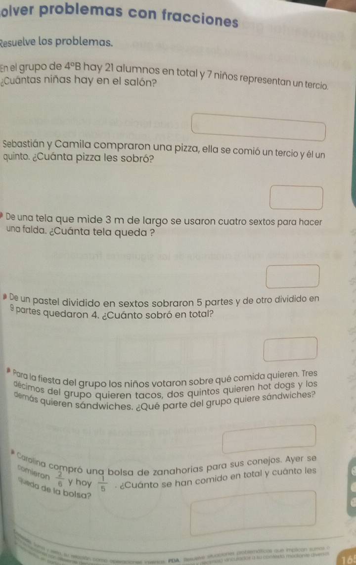 olver problemas con fracciones 
Resuelve los problemas. 
En el grupo de 4°B hay 21 alumnos en total y 7 niños representan un tercio. 
¿Cuántas niñas hay en el salón? 
Sebastián y Camila compraron una pizza, ella se comió un tercio y él un 
quinto. ¿Cuánta pizza les sobró? 
De una tela que mide 3 m de largo se usaron cuatro sextos para hacer 
una falda. ¿Cuánta tela queda ? 
# De un pastel dividido en sextos sobraron 5 partes y de otro dividido en
9partes quedaron 4. ¿Cuánto sobró en total? 
# Para la fiesta del grupo los niños votaron sobre qué comida quieren. Tres 
décimos del grupo quieren tacos, dos quintos quieren hot dogs y los 
demás quieren sándwiches. ¿Qué parte del grupo quiere sándwiches? 
Carolina compró una bolsa de zanahorias para sus conejos. Ayer se 
comieron  2/6  y hoy  1/5  · ¿Cuánto se han comido en total y cuánto les 
queda de la bolsa? 
ee Sume y wwd as sesión como eperaciones veerics, PDA, Resuere stuaciones citblematicas que implican sumar a
165
se hed vnedladce a so centnds modiante diver s