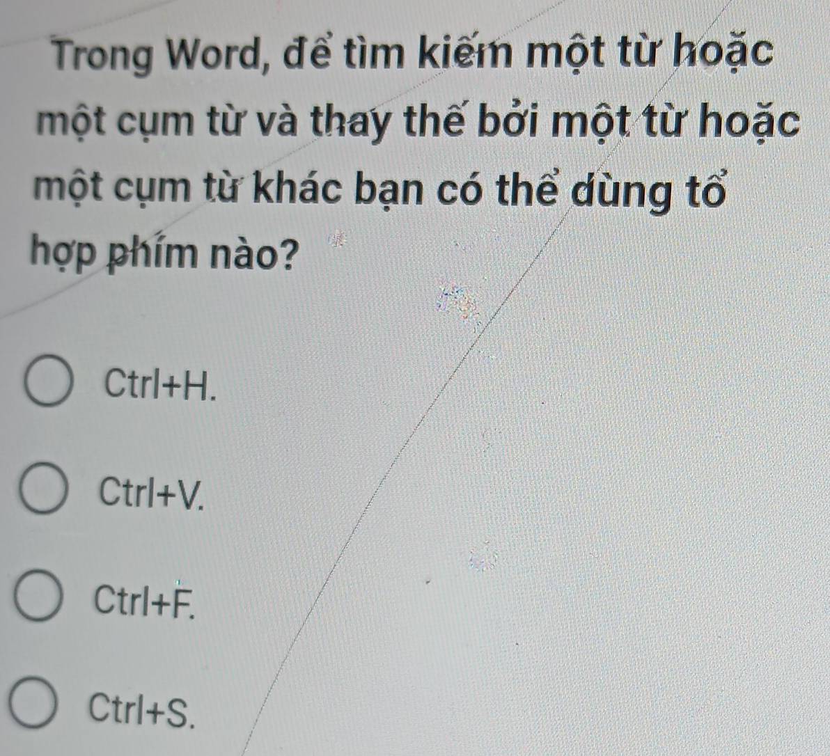 Trong Word, để tìm kiếm một từ hoặc
một cụm từ và thay thế bởi một từ hoặc
một cụm từ khác bạn có thể dùng tổ
hợp phím nào?
Ctrl+H.
Ctrl+V.
CtrI+F.
Ctrl+S.